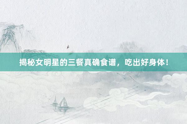 揭秘女明星的三餐真确食谱，吃出好身体！
