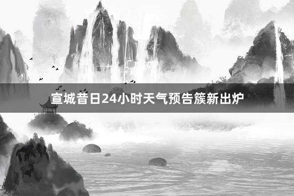 宣城昔日24小时天气预告簇新出炉