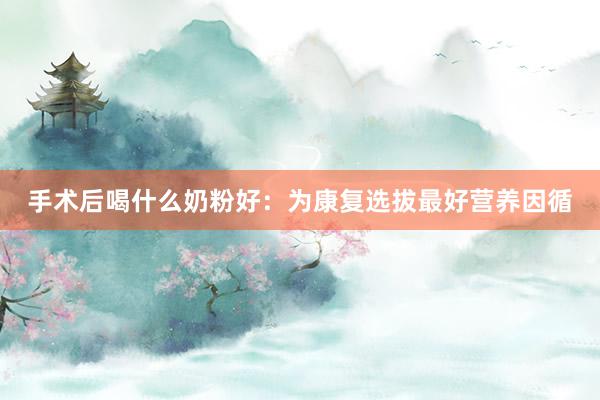 手术后喝什么奶粉好：为康复选拔最好营养因循