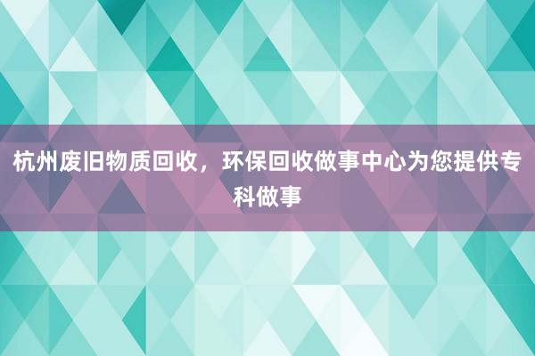 杭州废旧物质回收，环保回收做事中心为您提供专科做事